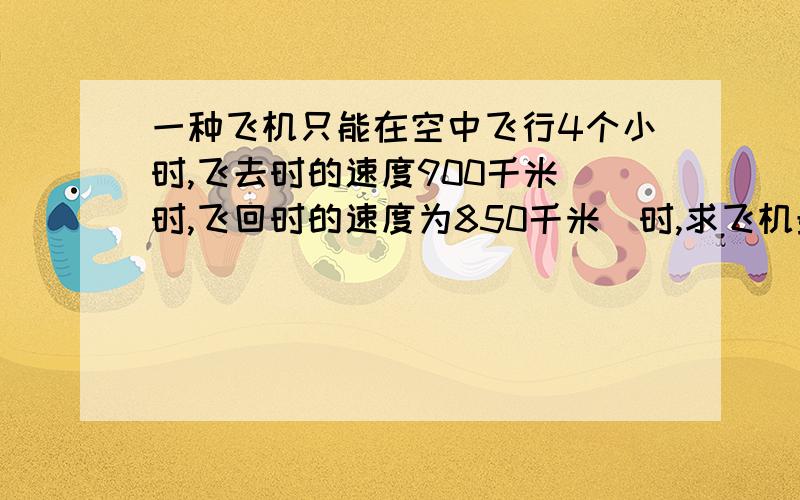 一种飞机只能在空中飞行4个小时,飞去时的速度900千米／时,飞回时的速度为850千米／时,求飞机最多飞出多远就该返回?麻烦最好写出原因~