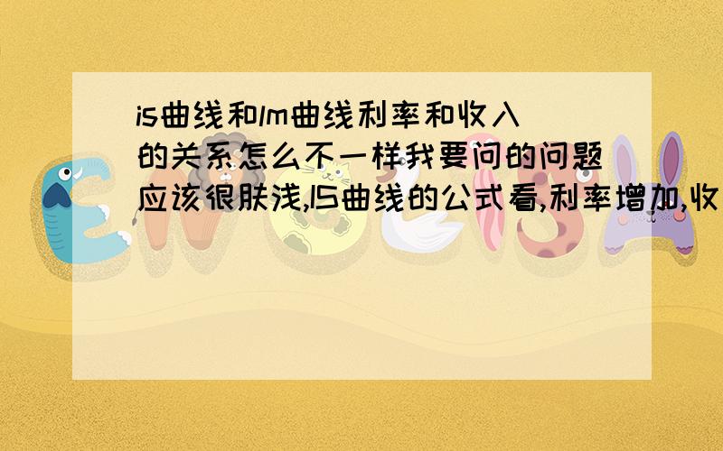 is曲线和lm曲线利率和收入的关系怎么不一样我要问的问题应该很肤浅,IS曲线的公式看,利率增加,收入收入会减少；而从lm曲线看,是同增同减.这对我理解宏观经济学应该有很大帮助