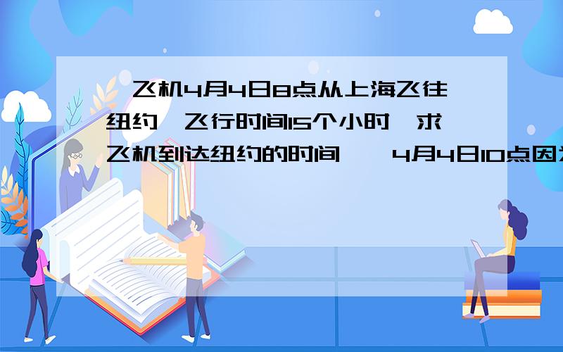 一飞机4月4日8点从上海飞往纽约,飞行时间15个小时,求飞机到达纽约的时间``4月4日10点因为上海是东8区,纽约是西5区,(向东加向西减) 所以相差13个小时`` 8-13=不够减向前加1天,8+24=32 32-13=19 19+15=