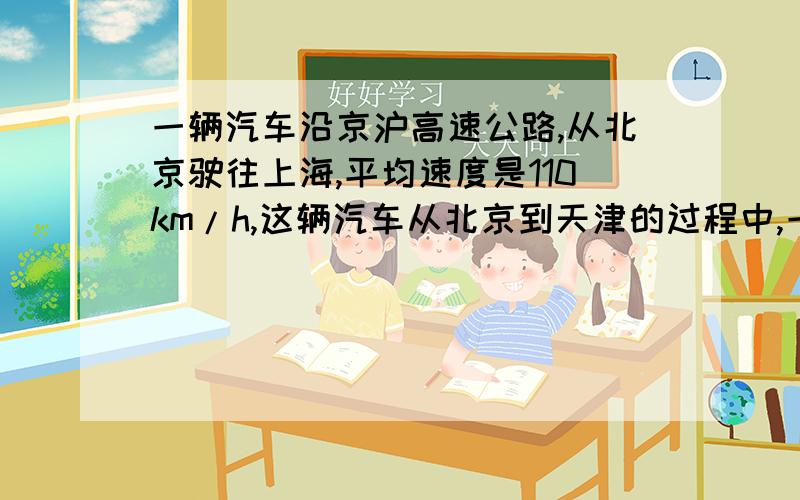 一辆汽车沿京沪高速公路,从北京驶往上海,平均速度是110km/h,这辆汽车从北京到天津的过程中,一辆汽车沿京沪高速公路,从北京驶往上海,平均速度是110km/h,那么这辆汽车从北京到天津的过程中,