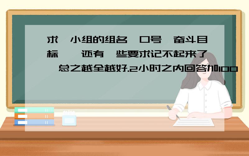 求一小组的组名、口号、奋斗目标……还有一些要求记不起来了,总之越全越好.2小时之内回答加100——40分,一天内回答加40——20分,三天内回答加20——10分.越快越好!还有宣言.