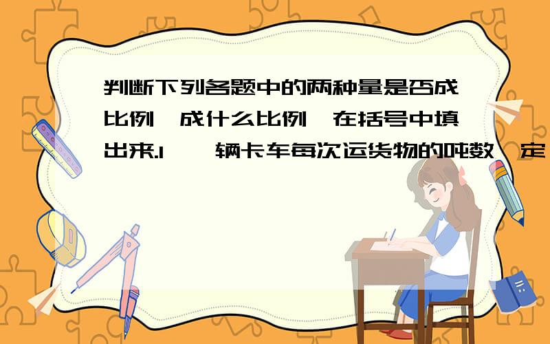 判断下列各题中的两种量是否成比例,成什么比例,在括号中填出来.1、一辆卡车每次运货物的吨数一定,运的总吨数与运的次数.（ ）2、小明每天看书的页数不变,看的天数与总页数.（ ）3、总