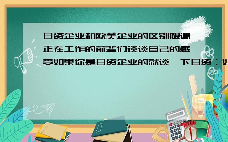 日资企业和欧美企业的区别想请正在工作的前辈们谈谈自己的感受如果你是日资企业的就谈一下日资；如果你是欧美企业的就谈一下欧美企业；听说日企中高层管理人大多是日本人,他们不愿