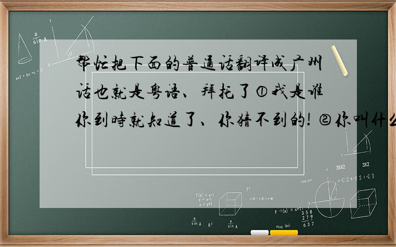 帮忙把下面的普通话翻译成广州话也就是粤语、拜托了①我是谁你到时就知道了、你猜不到的! ②你叫什么名字 ③我本来就不知道你名字 ④那都是我猜的 ⑤我是女的