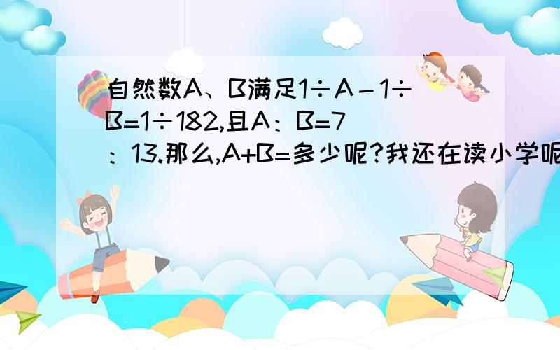 自然数A、B满足1÷A－1÷B=1÷182,且A：B=7：13.那么,A+B=多少呢?我还在读小学呢 吧算式列出来给我看，能让我看懂。