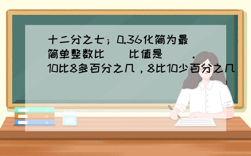 十二分之七；0.36化简为最简单整数比（）比值是（ ）.10比8多百分之几，8比10少百分之几