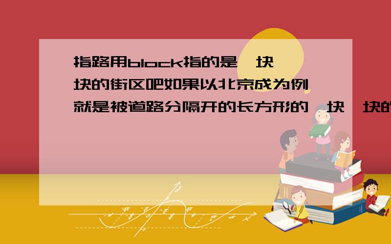 指路用block指的是一块一块的街区吧如果以北京成为例 就是被道路分隔开的长方形的一块一块的区域 关键是它在英语指路中怎么用呢 比如next block,three blocks ahead 中文意思都懂,可是指路时怎