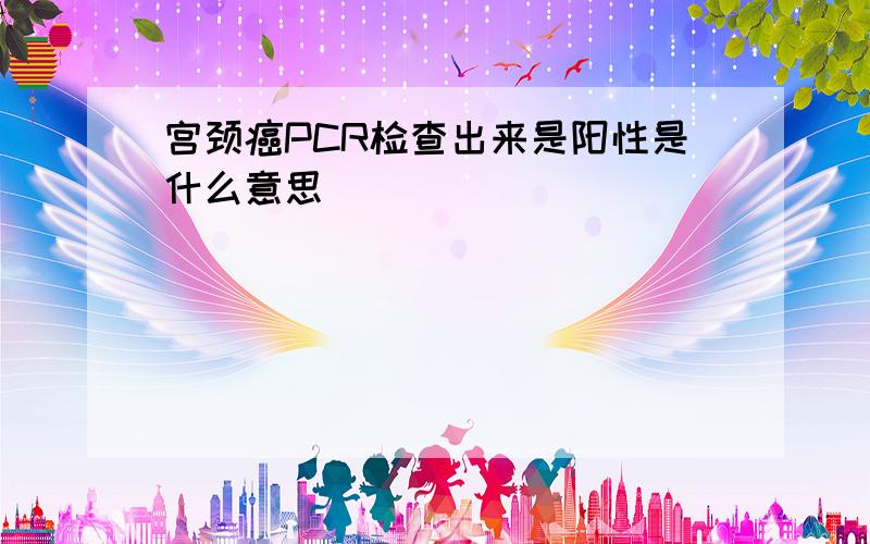 宫颈癌PCR检查出来是阳性是什么意思