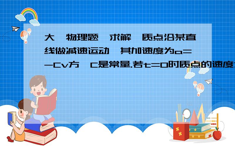 大一物理题,求解一质点沿某直线做减速运动,其加速度为a=-Cv方,C是常量.若t=0时质点的速度为V0,并处于S0的位置上,求任意时刻t质点的速度和位置.