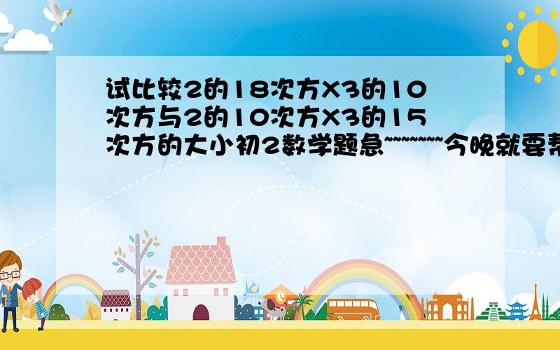 试比较2的18次方X3的10次方与2的10次方X3的15次方的大小初2数学题急~~~~~~~今晚就要帮帮忙