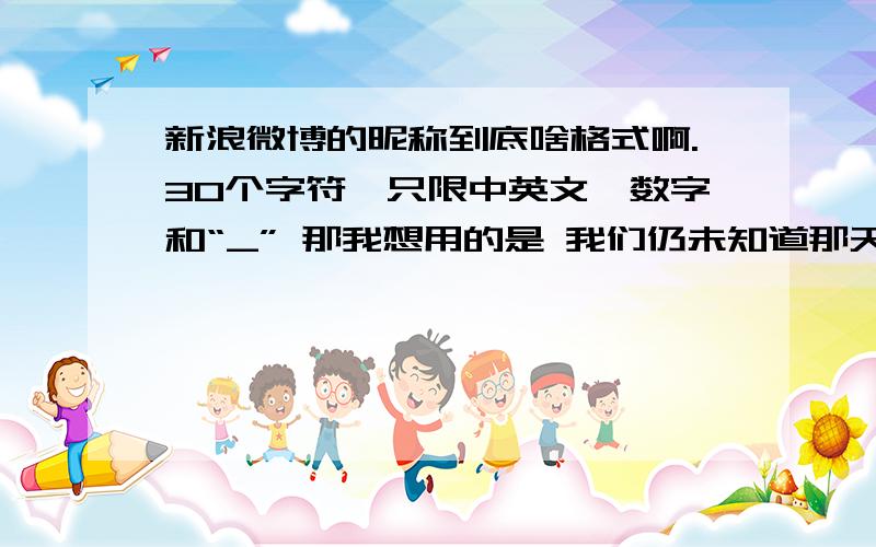 新浪微博的昵称到底啥格式啊.30个字符,只限中英文、数字和“_” 那我想用的是 我们仍未知道那天所看见的花的名字 ps.不是重名的问题.他说我是长度有误.我没数错的话我的那个是16个字吧=