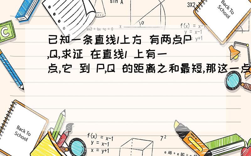 已知一条直线l上方 有两点P,Q,求证 在直线l 上有一点,它 到 P,Q 的距离之和最短,那这一点 必在 P,Q 的 垂影（P,Q在 直线l 上的垂点 ） 之间...大家明白没,小白 的 叙述能力有限,如有不懂,请回复