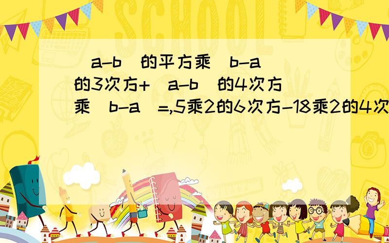 (a-b)的平方乘(b-a)的3次方+(a-b)的4次方乘(b-a)=,5乘2的6次方-18乘2的4次方=