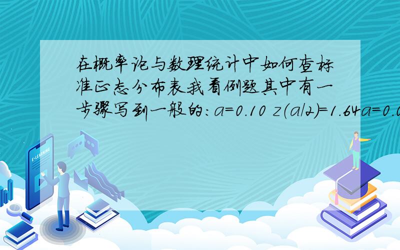 在概率论与数理统计中如何查标准正态分布表我看例题其中有一步骤写到一般的：a=0.10 z（a/2）=1.64a=0.05 z（a/2）=1.96a=0.01 z（a/2）=2.58这个是查标准正态分布表查出来的,我这里有个一个正太分