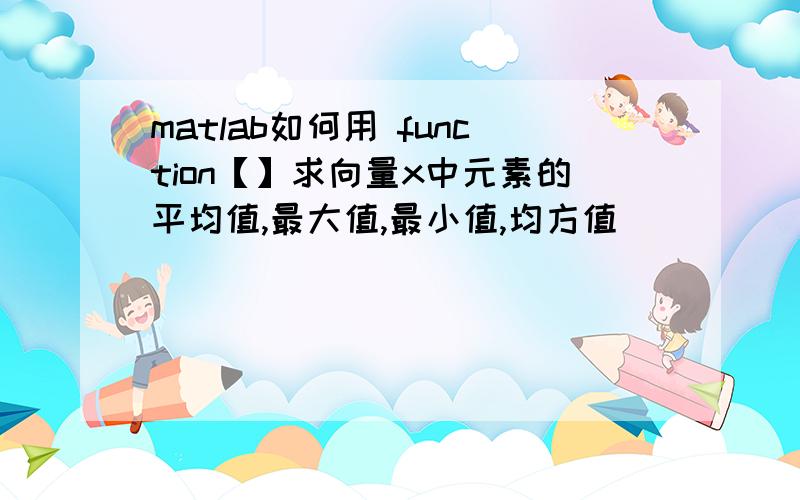 matlab如何用 function【】求向量x中元素的平均值,最大值,最小值,均方值