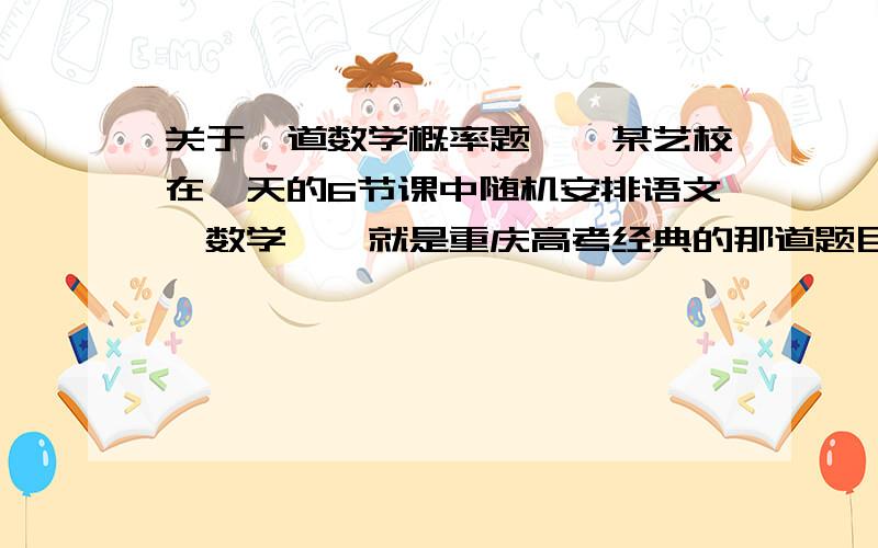 关于一道数学概率题……某艺校在一天的6节课中随机安排语文、数学……就是重庆高考经典的那道题目在我们暑假作业里出现,那些答案我实在看不太懂,好象是关于排列组合和归纳法的,但是