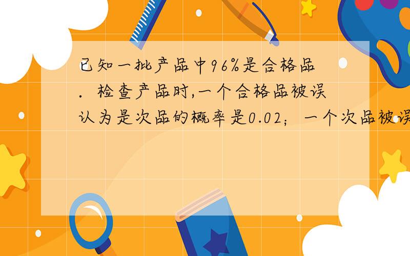 已知一批产品中96%是合格品．检查产品时,一个合格品被误认为是次品的概率是0.02；一个次品被误认为是合格关于数学概率的已知一批产品中96%是合格品．检查产品时，一个合格品被误认为