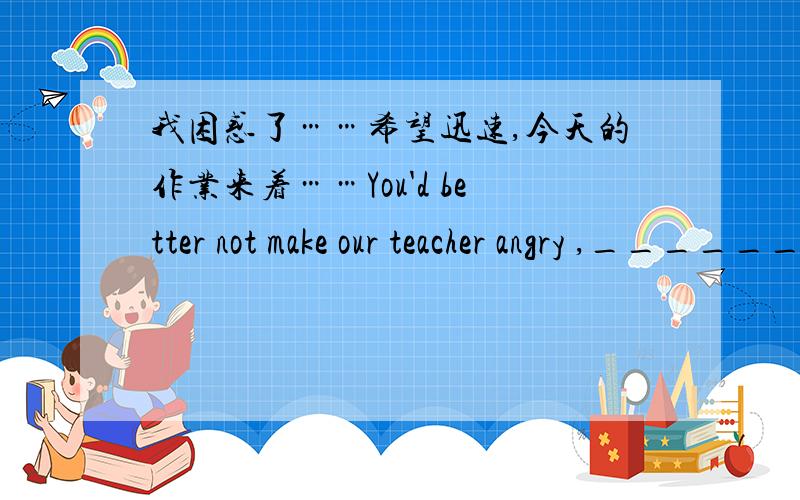 我困惑了……希望迅速,今天的作业来着……You'd better not make our teacher angry ,_______ _______ (反意疑问句)You'd better wear cool clothes in summer.(同义句)_____ ______ for you to wear cool clothes in summer.【在资料