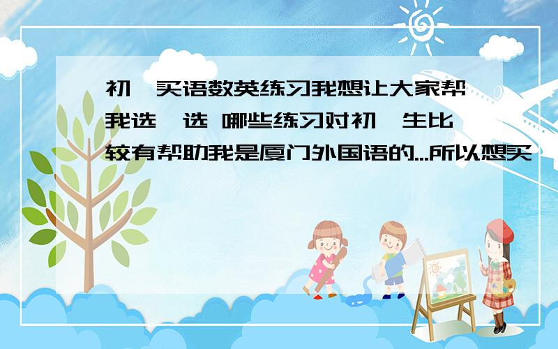 初一买语数英练习我想让大家帮我选一选 哪些练习对初一生比较有帮助我是厦门外国语的...所以想买一些提高一点的练习来做（告诉我一些练习的名称）我家里有几本练习 不过好像都没什