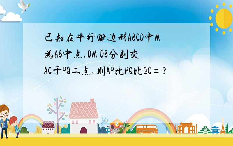 已知在平行四边形ABCD中M为AB中点,DM DB分别交AC于PQ二点,则AP比PQ比QC=?