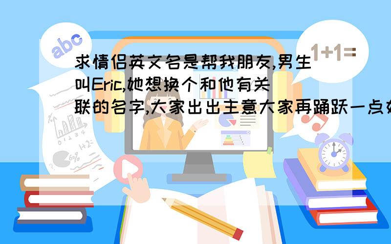 求情侣英文名是帮我朋友,男生叫Eric,她想换个和他有关联的名字,大家出出主意大家再踊跃一点好不好……嫌分不够么?好的再加50!我朋友她还不是特别满意!