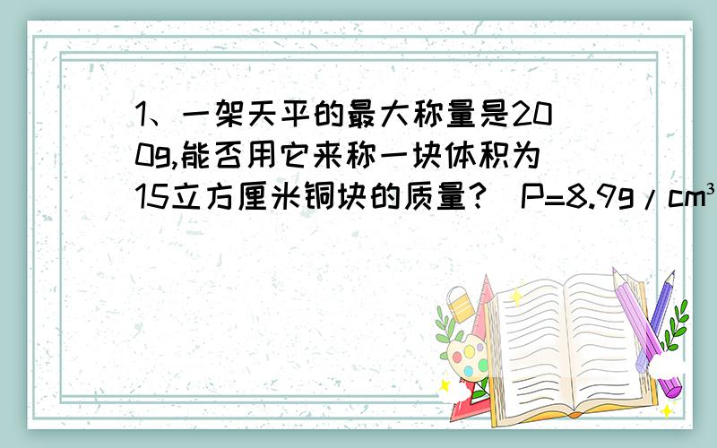1、一架天平的最大称量是200g,能否用它来称一块体积为15立方厘米铜块的质量?（P=8.9g/cm³）2、一个空瓶的质量是300g,用此瓶装满水的总质量是900g,当这个瓶装满油时质量为800g,求油的密度?