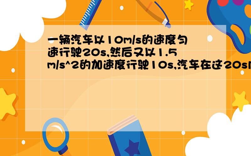 一辆汽车以10m/s的速度匀速行驶20s,然后又以1.5m/s^2的加速度行驶10s,汽车在这20s内的位移是多大?如题是30s内的位移是多大