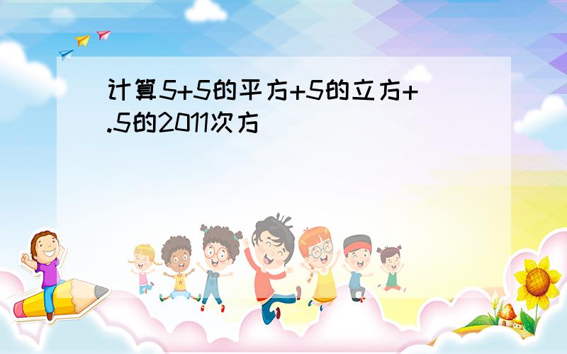 计算5+5的平方+5的立方+.5的2011次方