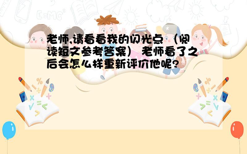 老师,请看看我的闪光点 （阅读短文参考答案） 老师看了之后会怎么样重新评价他呢?