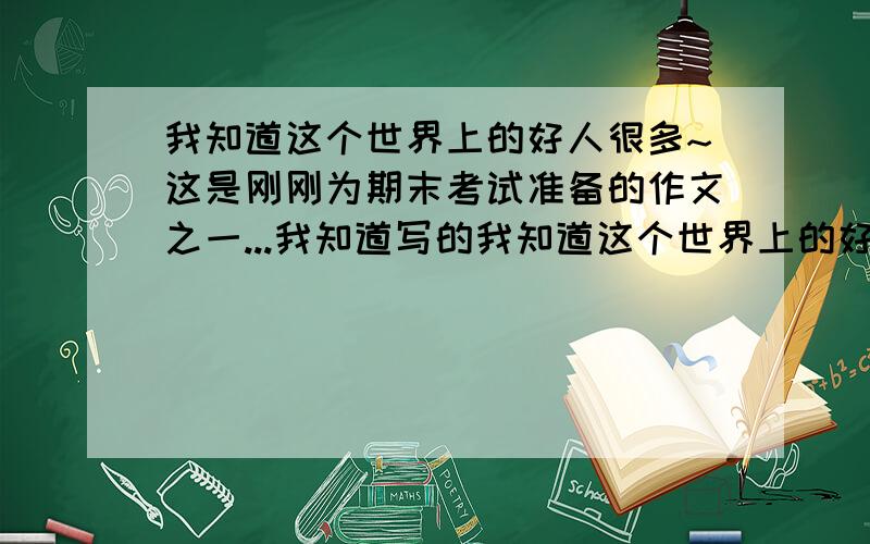 我知道这个世界上的好人很多~这是刚刚为期末考试准备的作文之一...我知道写的我知道这个世界上的好人很多~这是刚刚为期末考试准备的作文之一...我知道写的不好诶呀大家就不要嫌弃了