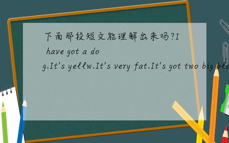 下面那段短文能理解出来吗?I have got a dog.It's yellw.It's very fat.It's got two big black eyes and a short tail.It lt playing.Look!It'spiaying with a ball.