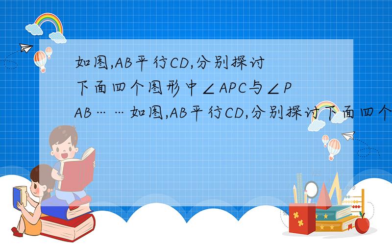 如图,AB平行CD,分别探讨下面四个图形中∠APC与∠PAB……如图,AB平行CD,分别探讨下面四个图形中∠APC与∠PAB、∠PCD的关系,请你从所得到的关系中任选一个加以说明.适当添加辅助线（1）∠APC=∠