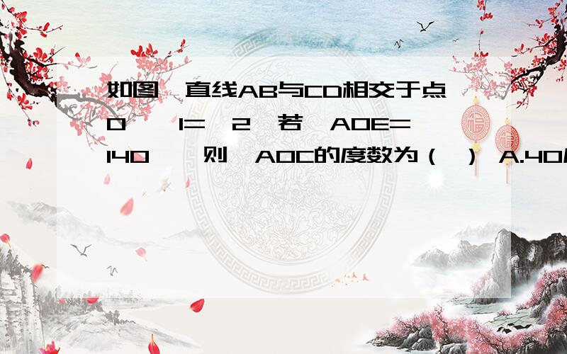 如图,直线AB与CD相交于点O,∠1=∠2,若∠AOE=140°,则∠AOC的度数为（ ） A.40度 B.60度 C.80度 D：100如图,直线AB与CD相交于点O,∠1=∠2,若∠AOE=140°,则∠AOC的度数为（ ）A.40度 B.60度 C.80度 D：100度