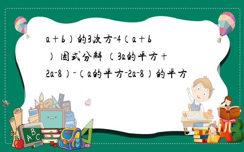 a+b）的3次方-4（a+b） 因式分解 （3a的平方+2a-8）-（a的平方-2a-8）的平方