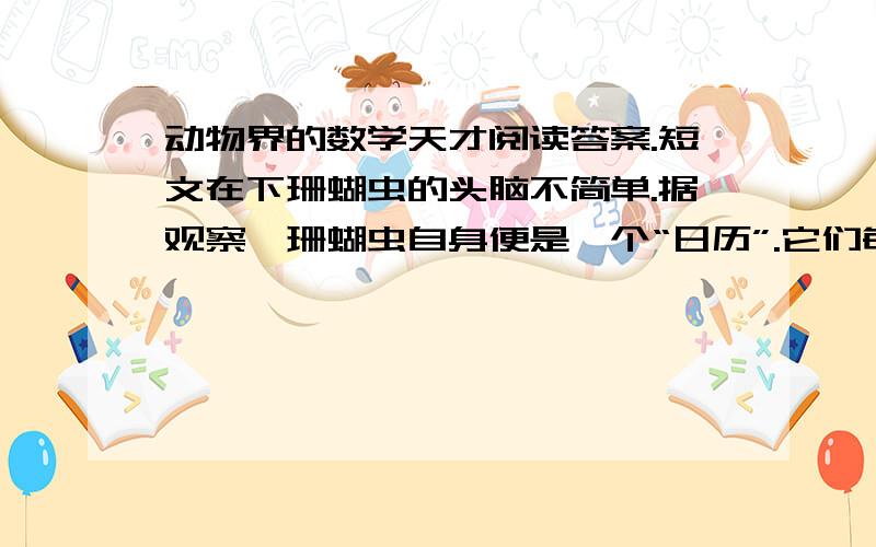 动物界的数学天才阅读答案.短文在下珊蝴虫的头脑不简单.据观察,珊蝴虫自身便是一个“日历”.它们每年在自己的体壁上“刻画”出365条斑纹,显然是一天“画”一条,奇怪的是,古生物学家发