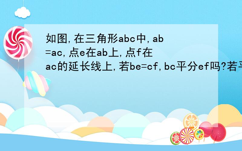 如图,在三角形abc中,ab=ac,点e在ab上,点f在ac的延长线上,若be=cf,bc平分ef吗?若平分,请说明理由；若不平分,请说明在什么条件下bc平分ef