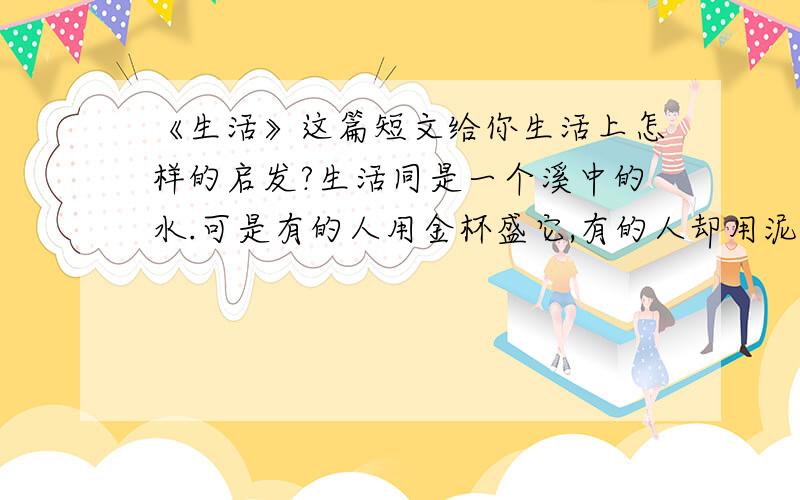 《生活》这篇短文给你生活上怎样的启发?生活同是一个溪中的水.可是有的人用金杯盛它,有的人却用泥制的土杯子喝水.那些既无金杯又无土杯的人就只好用手捧水喝了.水,本来是没有任何差