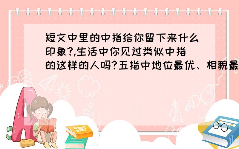 短文中里的中指给你留下来什么印象?,生活中你见过类似中指的这样的人吗?五指中地位最优、相貌最堂皇的，无如中指。他居于中央，左右都有屏障，他身材最高，无名指、食指贴身左右，