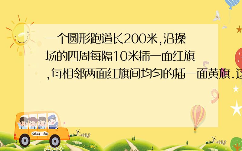 一个圆形跑道长200米,沿操场的四周每隔10米插一面红旗,每相邻两面红旗间均匀的插一面黄旗.这样红、黄各要算式