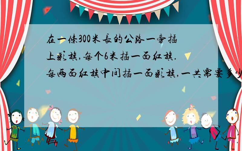 在一条300米长的公路一旁插上彩旗,每个6米插一面红旗.每两面红旗中间插一面彩旗,一共需要多少面彩旗?