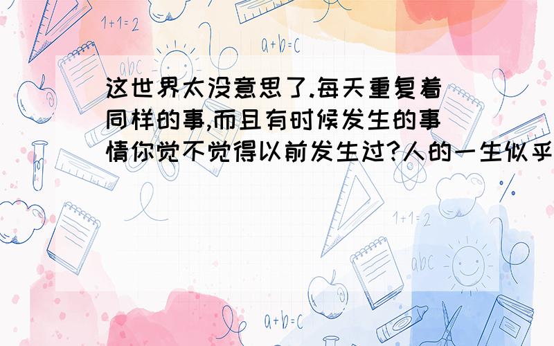 这世界太没意思了.每天重复着同样的事,而且有时候发生的事情你觉不觉得以前发生过?人的一生似乎是一个时钟,转完一圈又回到原点,这样的反反复复你觉得有意思吗