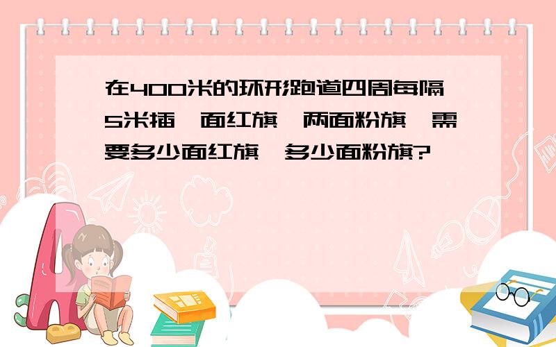 在400米的环形跑道四周每隔5米插一面红旗、两面粉旗,需要多少面红旗,多少面粉旗?