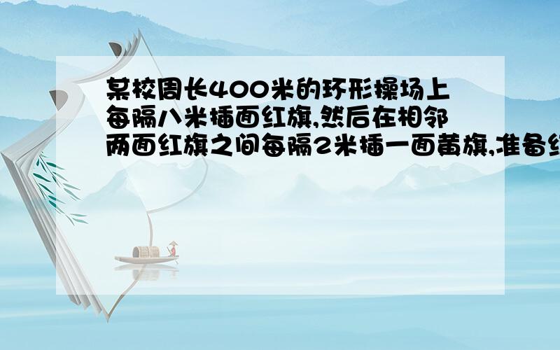 某校周长400米的环形操场上每隔八米插面红旗,然后在相邻两面红旗之间每隔2米插一面黄旗,准备红黄旗各多某校周长400米的环形操场上,每隔八米插面红旗,然后在相邻两面红旗之间每隔2米插