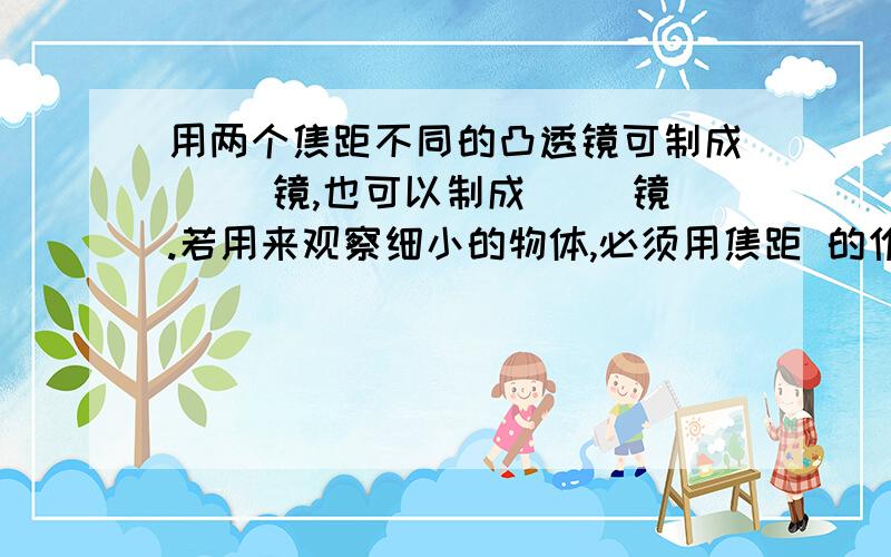 用两个焦距不同的凸透镜可制成（ ）镜,也可以制成（ ）镜.若用来观察细小的物体,必须用焦距 的作为物镜,用焦距 的作为目镜