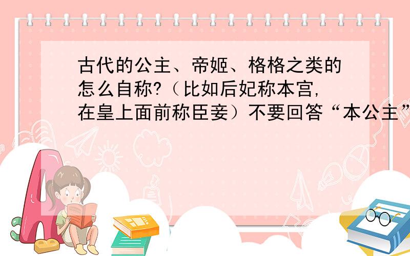 古代的公主、帝姬、格格之类的怎么自称?（比如后妃称本宫,在皇上面前称臣妾）不要回答“本公主”“本格格”之类的,我知道,没意义.