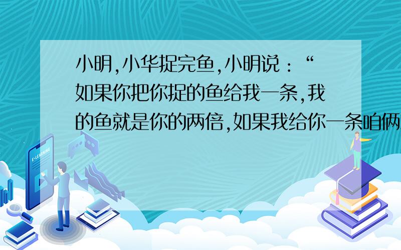 小明,小华捉完鱼,小明说：“如果你把你捉的鱼给我一条,我的鱼就是你的两倍,如果我给你一条咱俩就一样多.”请你算出两人各捉了多少条?想知道小明比小华多两条（1X2等于2）是什么思路。