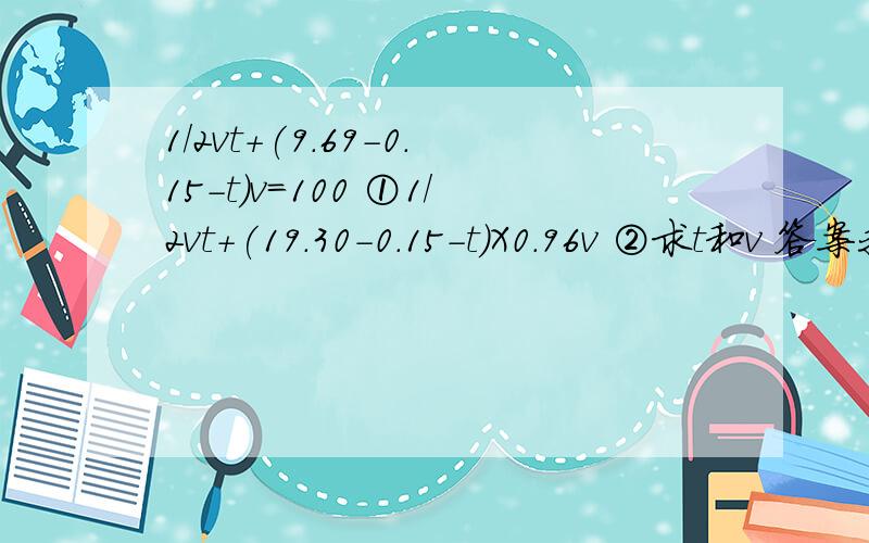 1/2vt+(9.69-0.15-t)v=100 ①1/2vt+(19.30-0.15-t)X0.96v ②求t和v 答案我知道,但我不知道这个怎么算,计算题我是白痴更正一下刚才的题1/2vt+(9.69-0.15-t)v=100 ①1/2vt+(19.30-0.15-t)X0.96v =200 ②