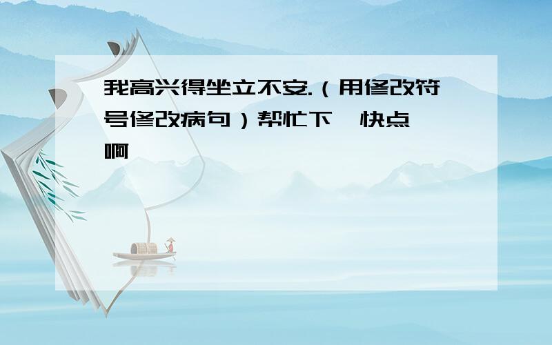 我高兴得坐立不安.（用修改符号修改病句）帮忙下  快点 啊