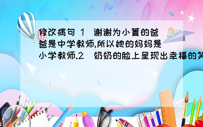 修改病句 1)谢谢为小菁的爸爸是中学教师,所以她的妈妈是小学教师.2)奶奶的脸上呈现出幸福的笑容.3)爸爸是个爱学习的人,他特别爱好文学、小说、戏剧和诗歌.4)五(2)班的数学成绩是全校最