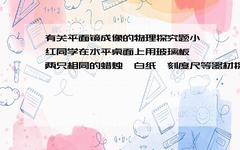 有关平面镜成像的物理探究题小红同学在水平桌面上用玻璃板、两只相同的蜡烛、白纸、刻度尺等器材探究平面镜成像的特点1.玻璃板应该______放置在水平桌面上2.用玻璃板代替平面镜、使用